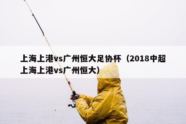 上海上港vs广州恒大足协杯（2018中超上海上港vs广州恒大）