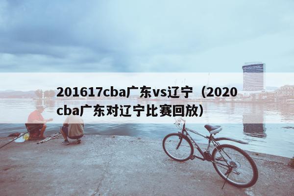 201617cba广东vs辽宁（2020cba广东对辽宁比赛回放）