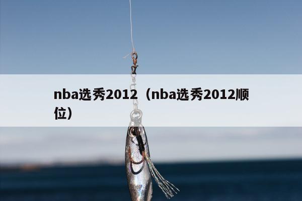 nba选秀2012（nba选秀2012顺位）