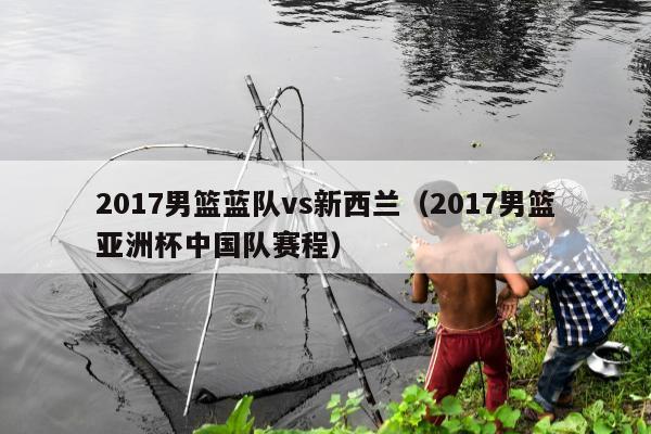 2017男篮蓝队vs新西兰（2017男篮亚洲杯中国队赛程）