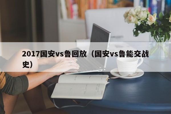2017国安vs鲁回放（国安vs鲁能交战史）