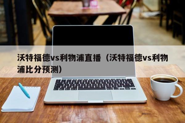 沃特福德vs利物浦直播（沃特福德vs利物浦比分预测）