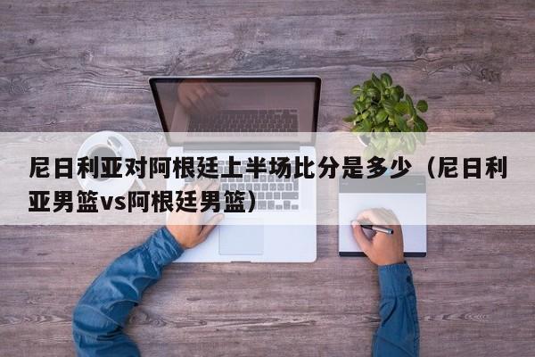 尼日利亚对阿根廷上半场比分是多少（尼日利亚男篮vs阿根廷男篮）