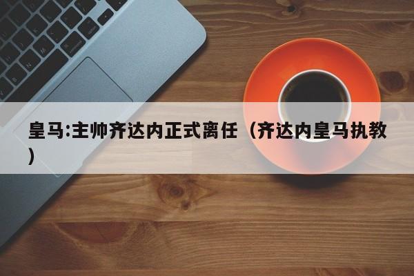 皇马:主帅齐达内正式离任（齐达内皇马执教）