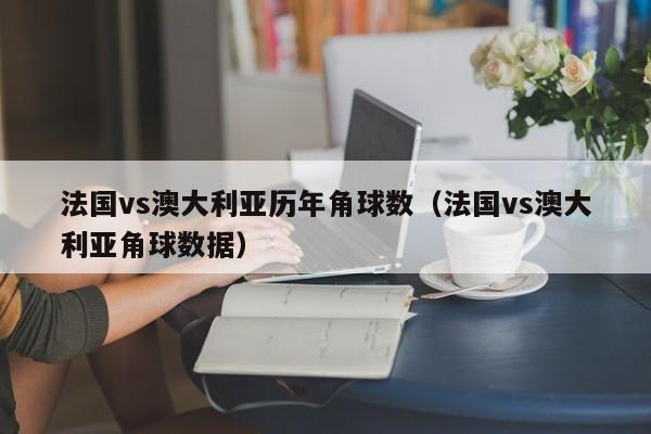 法国vs澳大利亚历年角球数（法国vs澳大利亚角球数据）