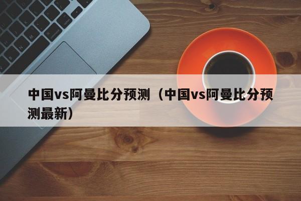 中国vs阿曼比分预测（中国vs阿曼比分预测最新）