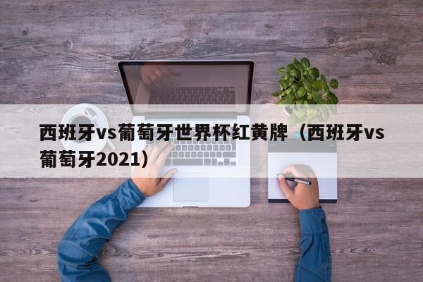 西班牙vs葡萄牙世界杯红黄牌（西班牙vs葡萄牙2021）