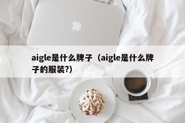 aigle是什么牌子（aigle是什么牌子的服装?）