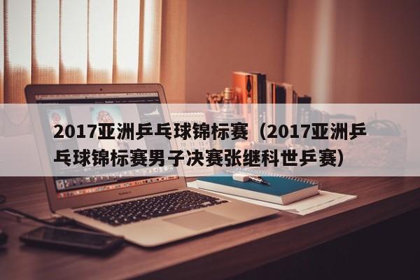 2017亚洲乒乓球锦标赛（2017亚洲乒乓球锦标赛男子决赛张继科世乒赛）