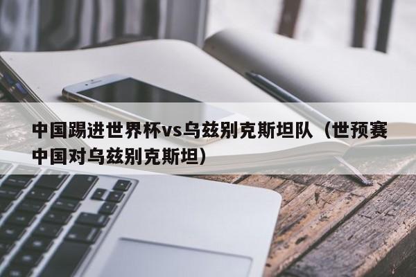 中国踢进世界杯vs乌兹别克斯坦队（世预赛中国对乌兹别克斯坦）