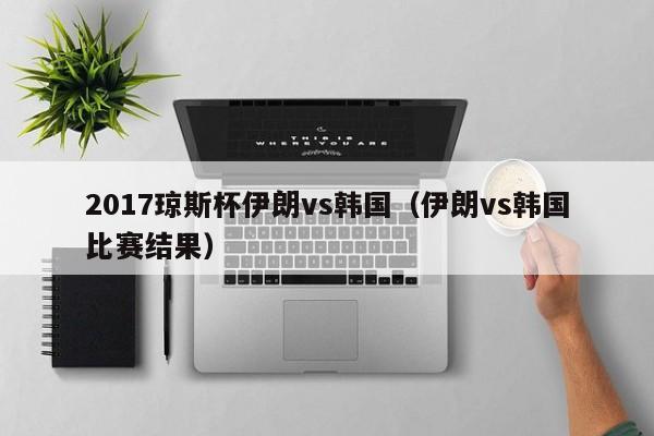 2017琼斯杯伊朗vs韩国（伊朗vs韩国比赛结果）