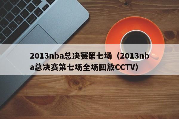 2013nba总决赛第七场（2013nba总决赛第七场全场回放CCTV）