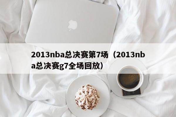 2013nba总决赛第7场（2013nba总决赛g7全场回放）