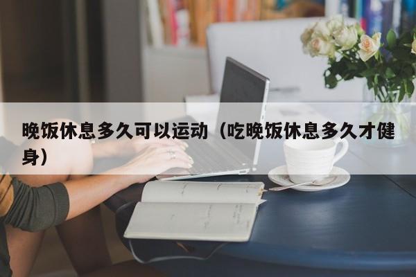 晚饭休息多久可以运动（吃晚饭休息多久才健身）