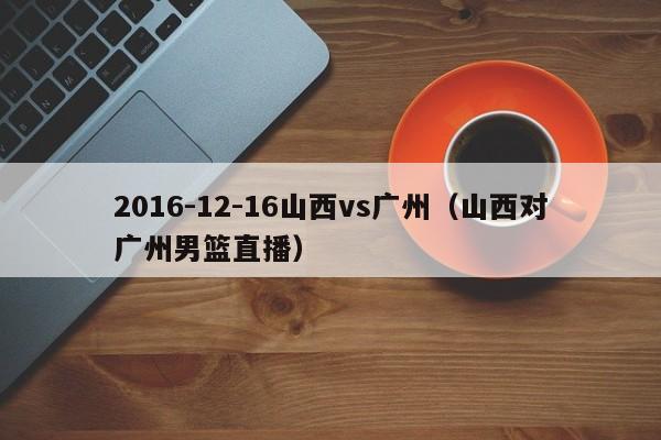 2016-12-16山西vs广州（山西对广州男篮直播）