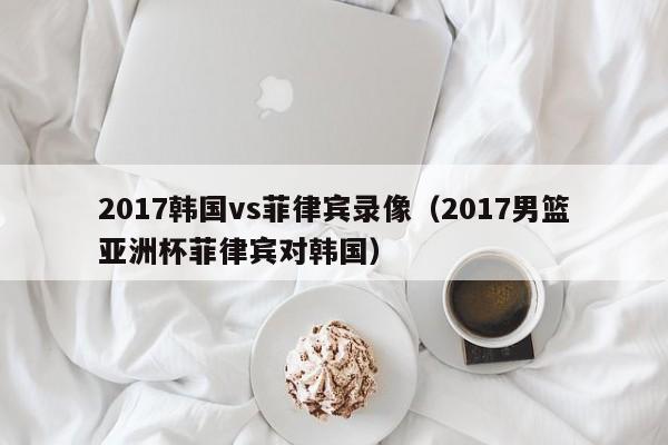 2017韩国vs菲律宾录像（2017男篮亚洲杯菲律宾对韩国）