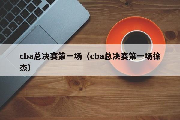 cba总决赛第一场（cba总决赛第一场徐杰）