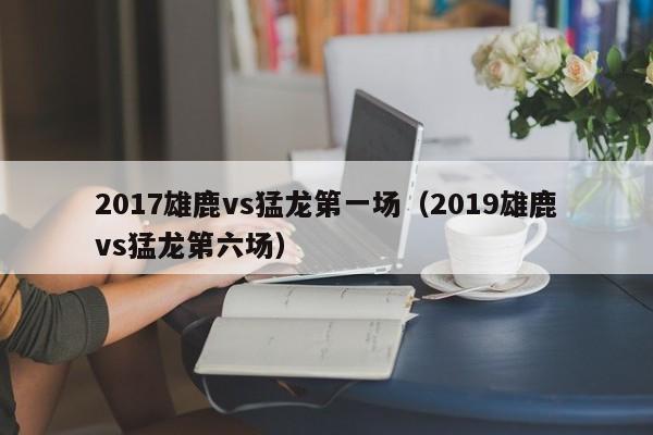 2017雄鹿vs猛龙第一场（2019雄鹿vs猛龙第六场）