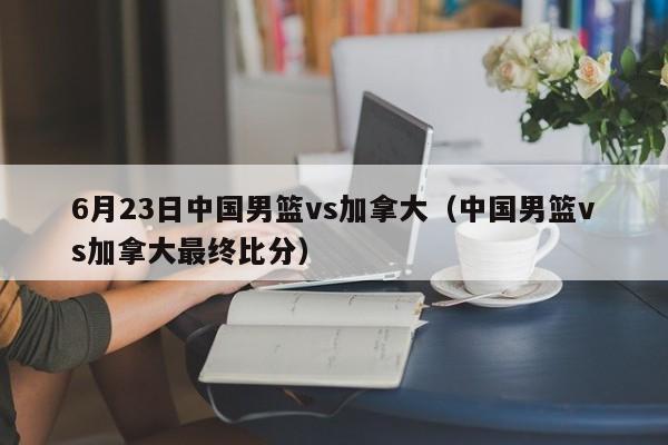 6月23日中国男篮vs加拿大（中国男篮vs加拿大最终比分）