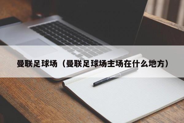 曼联足球场（曼联足球场主场在什么地方）