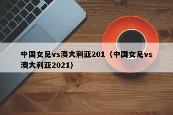 中国女足vs澳大利亚201（中国女足vs澳大利亚2021）