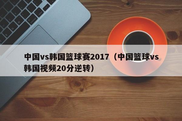 中国vs韩国篮球赛2017（中国篮球vs韩国视频20分逆转）