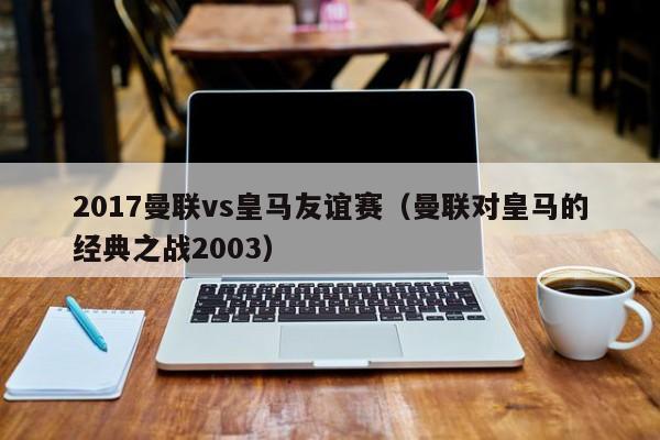 2017曼联vs皇马友谊赛（曼联对皇马的经典之战2003）