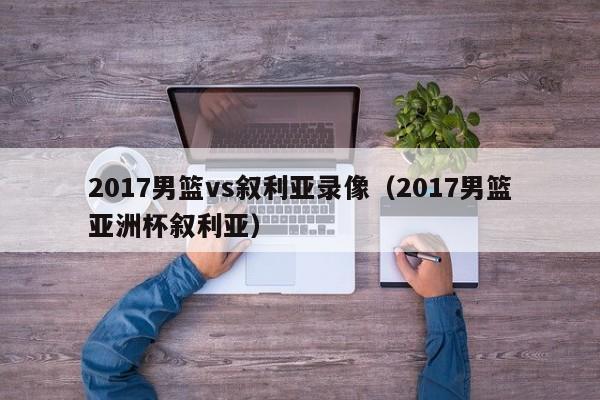 2017男篮vs叙利亚录像（2017男篮亚洲杯叙利亚）