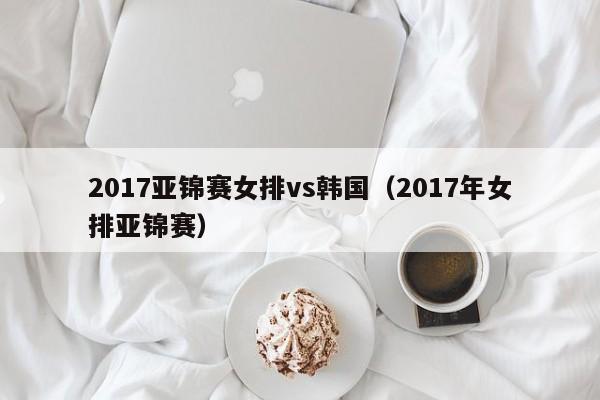 2017亚锦赛女排vs韩国（2017年女排亚锦赛）