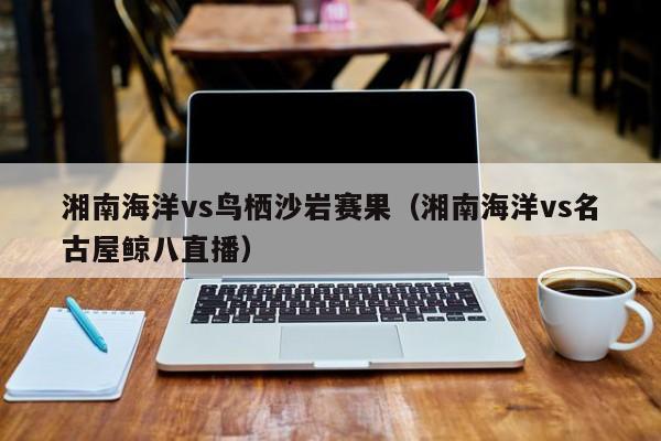 湘南海洋vs鸟栖沙岩赛果（湘南海洋vs名古屋鲸八直播）