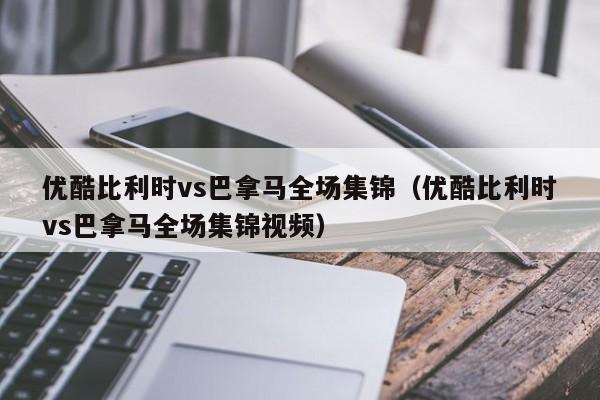 优酷比利时vs巴拿马全场集锦（优酷比利时vs巴拿马全场集锦视频）