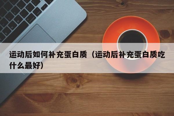 运动后如何补充蛋白质（运动后补充蛋白质吃什么最好）