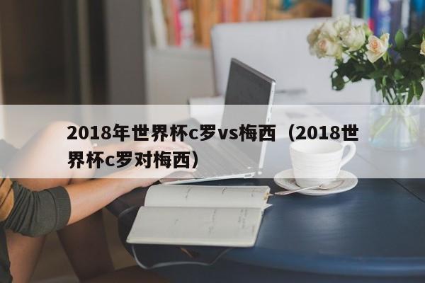 2018年世界杯c罗vs梅西（2018世界杯c罗对梅西）