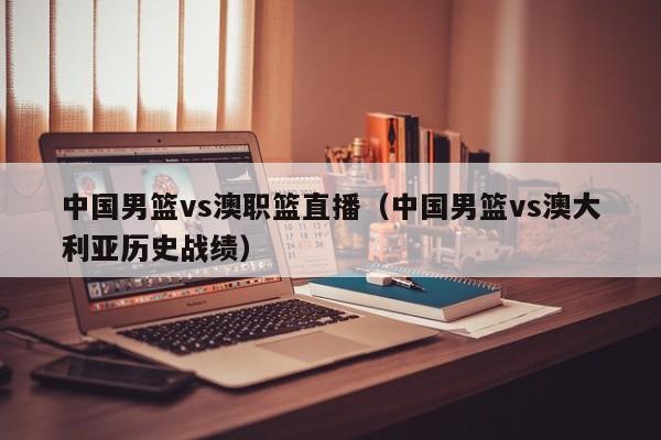 中国男篮vs澳职篮直播（中国男篮vs澳大利亚历史战绩）