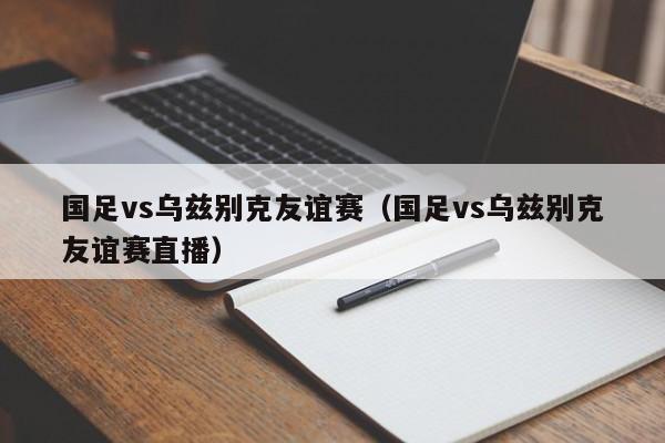 国足vs乌兹别克友谊赛（国足vs乌兹别克友谊赛直播）