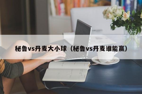 秘鲁vs丹麦大小球（秘鲁vs丹麦谁能赢）