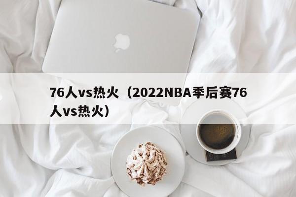 76人vs热火（2022NBA季后赛76人vs热火）