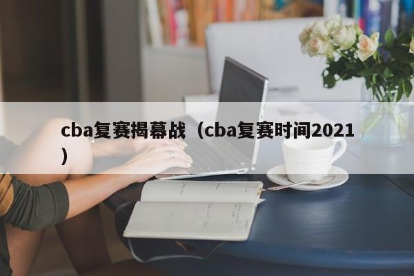 cba复赛揭幕战（cba复赛时间2021）