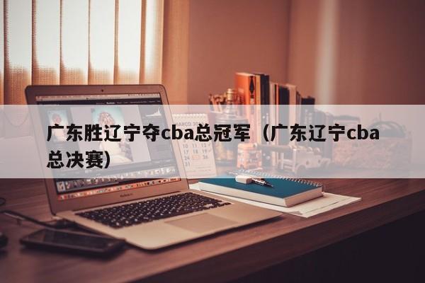 广东胜辽宁夺cba总冠军（广东辽宁cba总决赛）