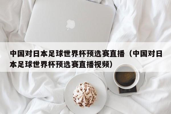 中国对日本足球世界杯预选赛直播（中国对日本足球世界杯预选赛直播视频）