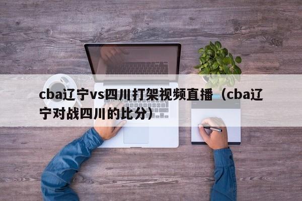 cba辽宁vs四川打架视频直播（cba辽宁对战四川的比分）