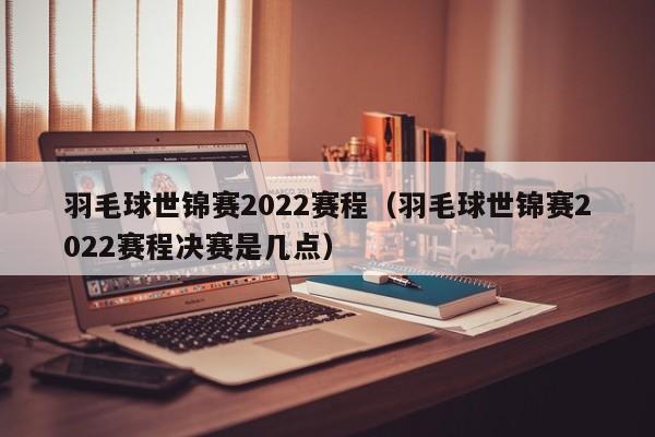 羽毛球世锦赛2022赛程（羽毛球世锦赛2022赛程决赛是几点）