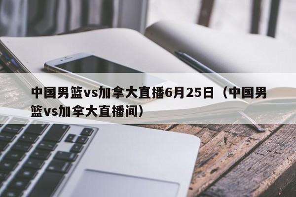 中国男篮vs加拿大直播6月25日（中国男篮vs加拿大直播间）