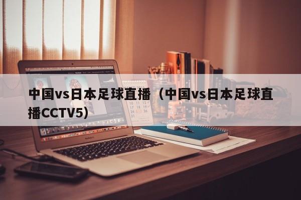 中国vs日本足球直播（中国vs日本足球直播CCTV5）