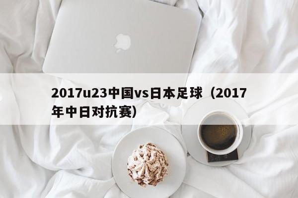 2017u23中国vs日本足球（2017年中日对抗赛）