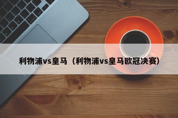 利物浦vs皇马（利物浦vs皇马欧冠决赛）