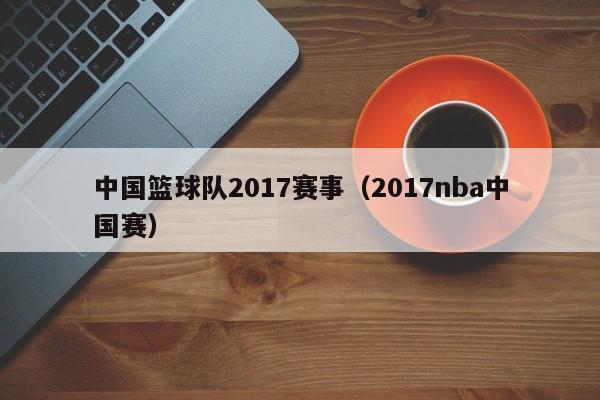 中国篮球队2017赛事（2017nba中国赛）