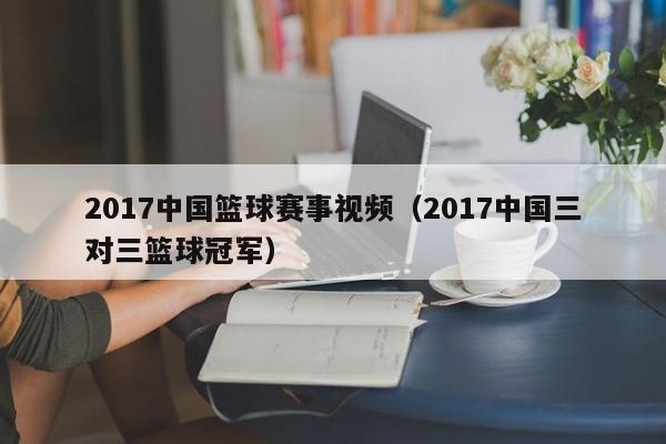 2017中国篮球赛事视频（2017中国三对三篮球冠军）