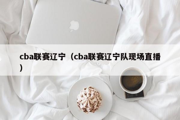 cba联赛辽宁（cba联赛辽宁队现场直播）