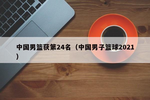 中国男篮获第24名（中国男子篮球2021）